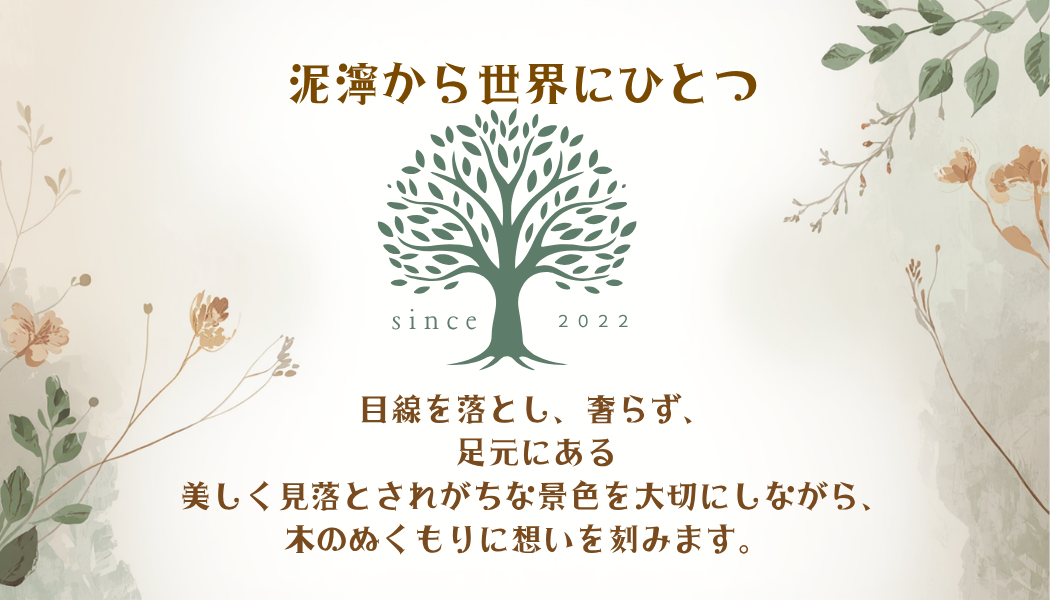 泥濘から世界にひとつ。目線を落とし、奢らず、足元にある美しく見落とされがちな景色を大切にしながら、木のぬくもりに想いを刻みます。